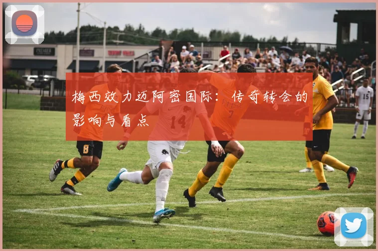 梅西效力迈阿密国际:传奇转会的影响与看点