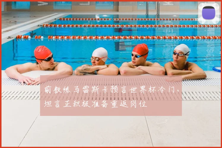 前教练马雷斯卡预言世界杯冷门，坦言正积极准备重返岗位