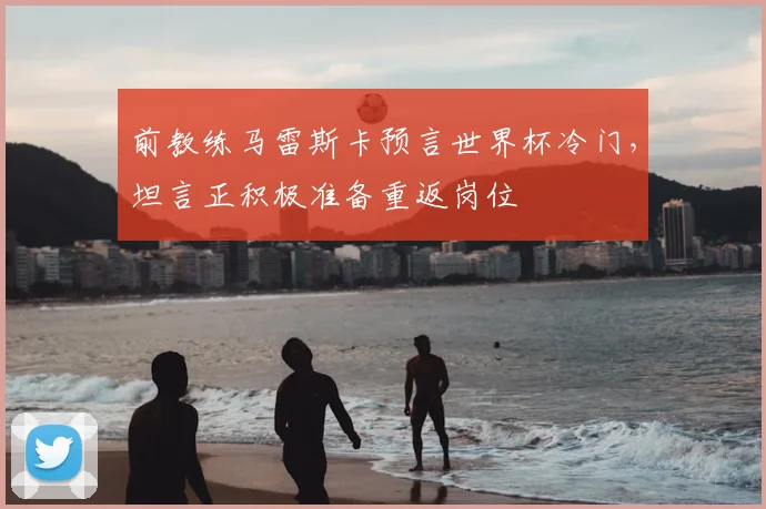前教练马雷斯卡预言世界杯冷门，坦言正积极准备重返岗位