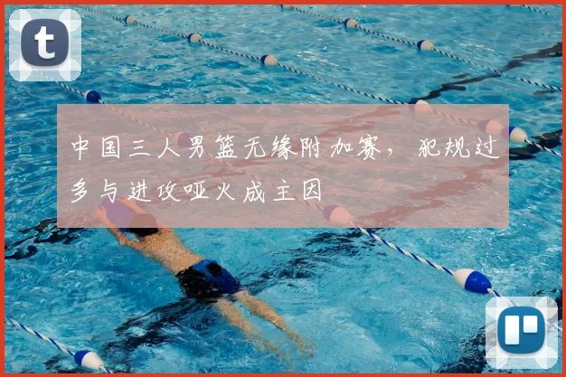 中国三人男篮无缘附加赛，犯规过多与进攻哑火成主因