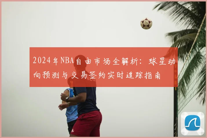 2024年NBA自由市场全解析：球星动向预测与交易签约实时追踪指南