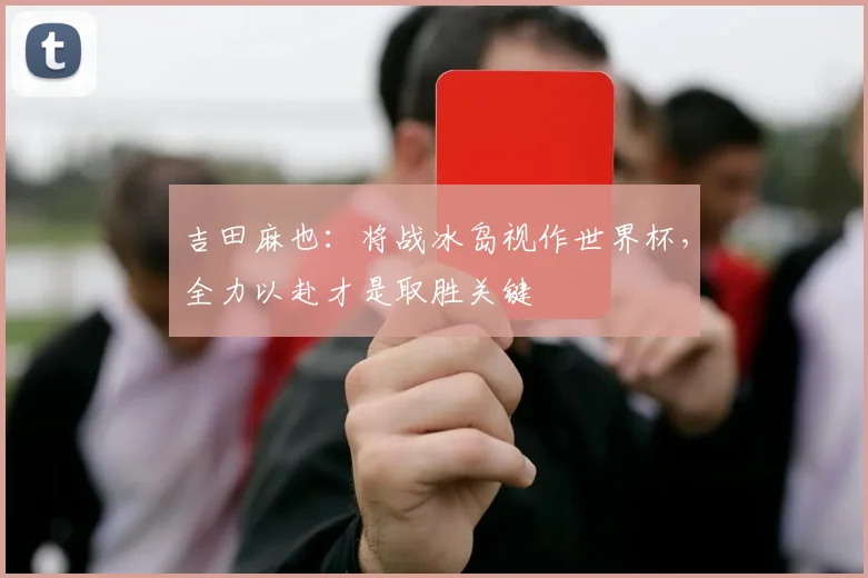 吉田麻也：将战冰岛视作世界杯，全力以赴才是取胜关键