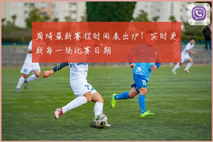 周琦最新赛程时间表出炉！实时更新每一场比赛日期