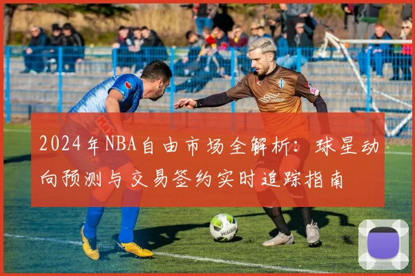 2024年NBA自由市场全解析：球星动向预测与交易签约实时追踪指南