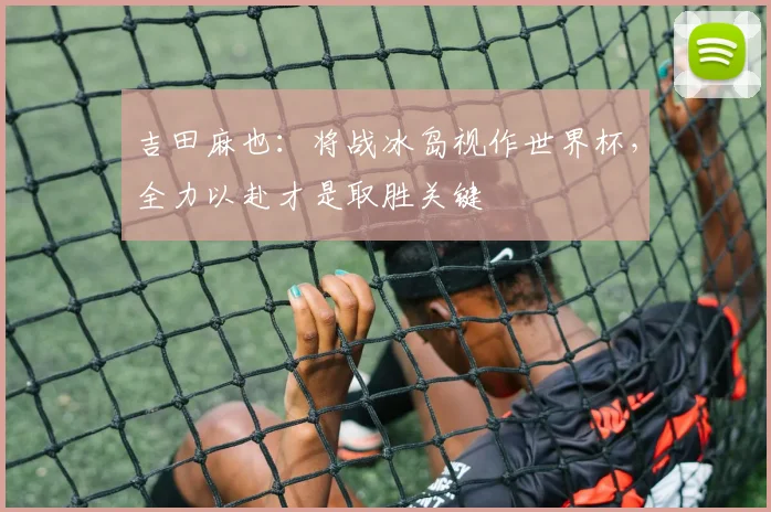 吉田麻也：将战冰岛视作世界杯，全力以赴才是取胜关键