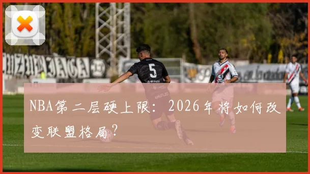 NBA第二层硬上限：2026年将如何改变联盟格局？
