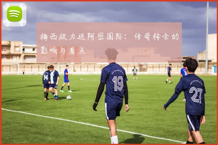 梅西效力迈阿密国际:传奇转会的影响与看点