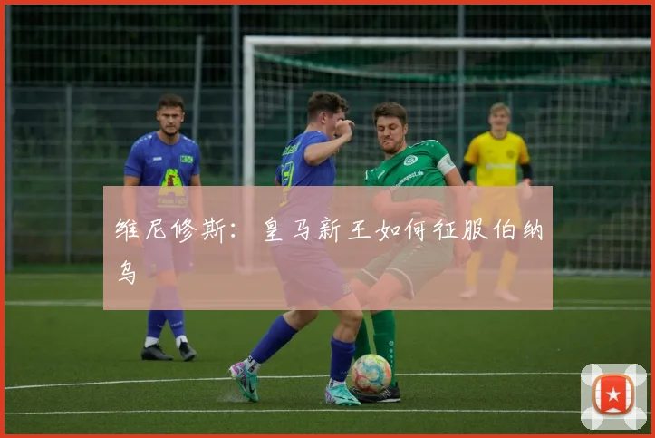 维尼修斯:皇马新王如何征服伯纳乌