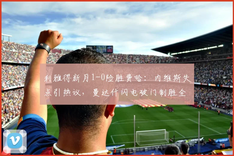 利雅得新月1-0险胜费哈：内维斯失点引热议，曼达什闪电破门制胜全过程解析