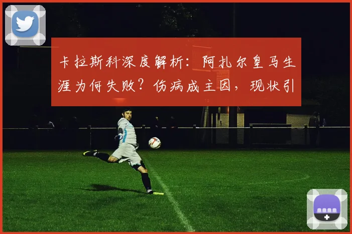 卡拉斯科深度解析：阿扎尔皇马生涯为何失败？伤病成主因，现状引人深思