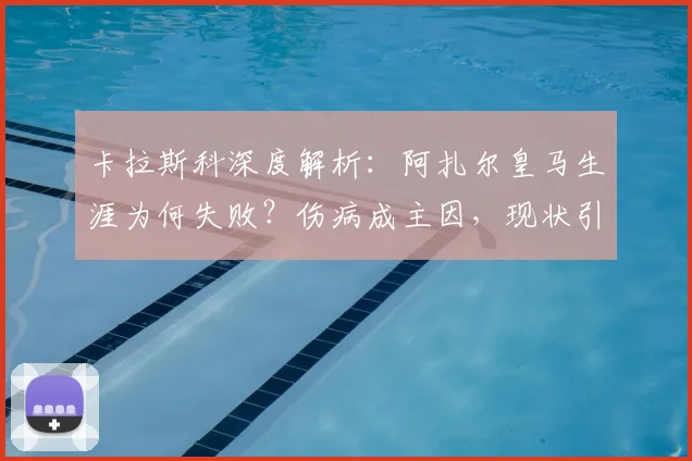 卡拉斯科深度解析：阿扎尔皇马生涯为何失败？伤病成主因，现状引人深思