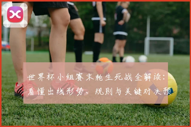 世界杯小组赛末轮生死战全解读：看懂出线形势、规则与关键对决预测