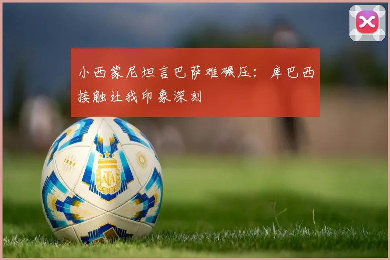 小西蒙尼坦言巴萨难碾压：库巴西接触让我印象深刻