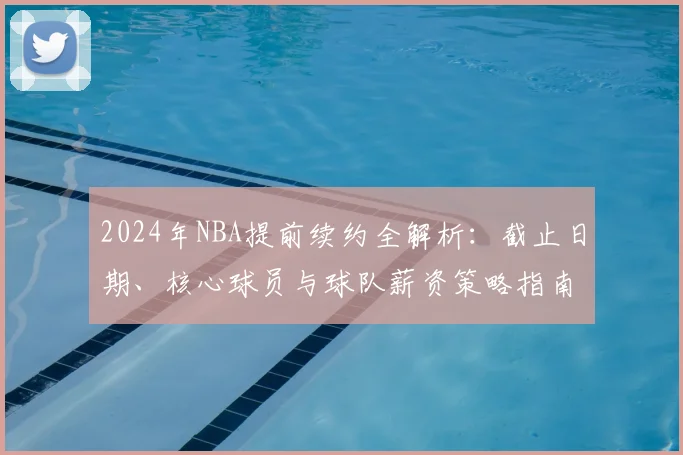 2024年NBA提前续约全解析：截止日期、核心球员与球队薪资策略指南