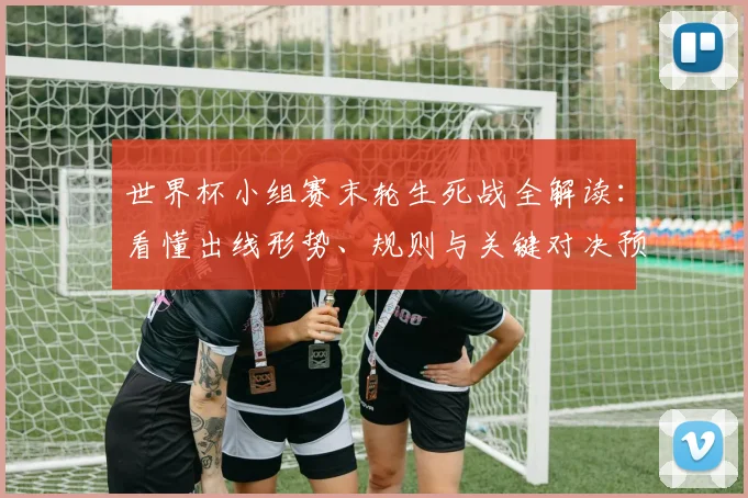 世界杯小组赛末轮生死战全解读：看懂出线形势、规则与关键对决预测