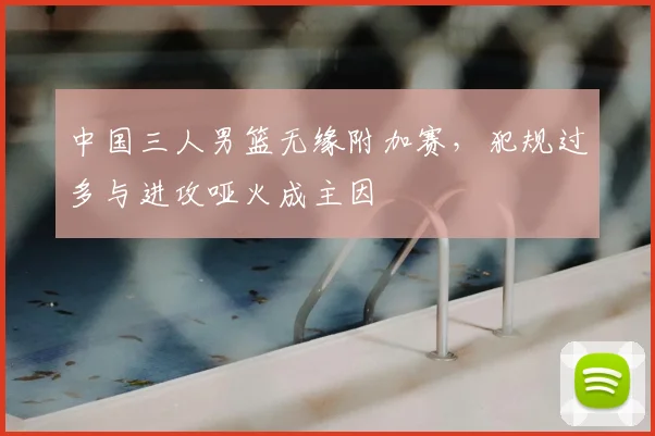 中国三人男篮无缘附加赛,犯规过多与进攻哑火成主因