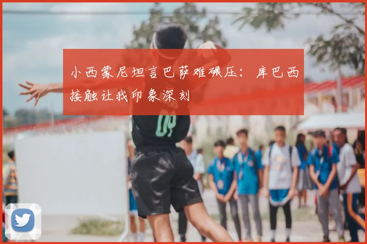 小西蒙尼坦言巴萨难碾压：库巴西接触让我印象深刻