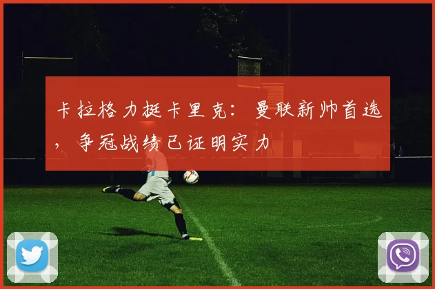 卡拉格力挺卡里克：曼联新帅首选，争冠战绩已证明实力